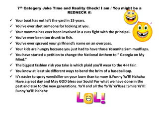 7th Category Joke Time and Reality Check! I am / You might be a
                             REDNECK if:

 Your boat has not left the yard in 15 years.
 You’ve ever shot someone for looking at you.
 Your momma has ever been involved in a cuss fight with the principal.
 You’ve ever been too drunk to fish.
 You’ve ever sprayed your girlfriend’s name on an overpass.
 Your kids are hungry because you just had to have those Yosemite Sam mudflaps.
 You have started a petition to change the National Anthem to “ Georgia on My
  Mind.”
 The biggest fashion risk you take is which plaid you’ll wear to the 4-H Fair.
 You know at least six different ways to bend the brim of a baseball cap.
 It’s easier to spray weedkiller on your lawn than to mow it.Funny Ya’ll! Hahaha
  Have a great day and May GOD bless our Souls! For what we have done in the
  past and also to the new generations. Ya’ll and all the Ya’ll/ Ya’llses! Smile Ya’ll!
  Funny Ya’ll! hehehe
 
