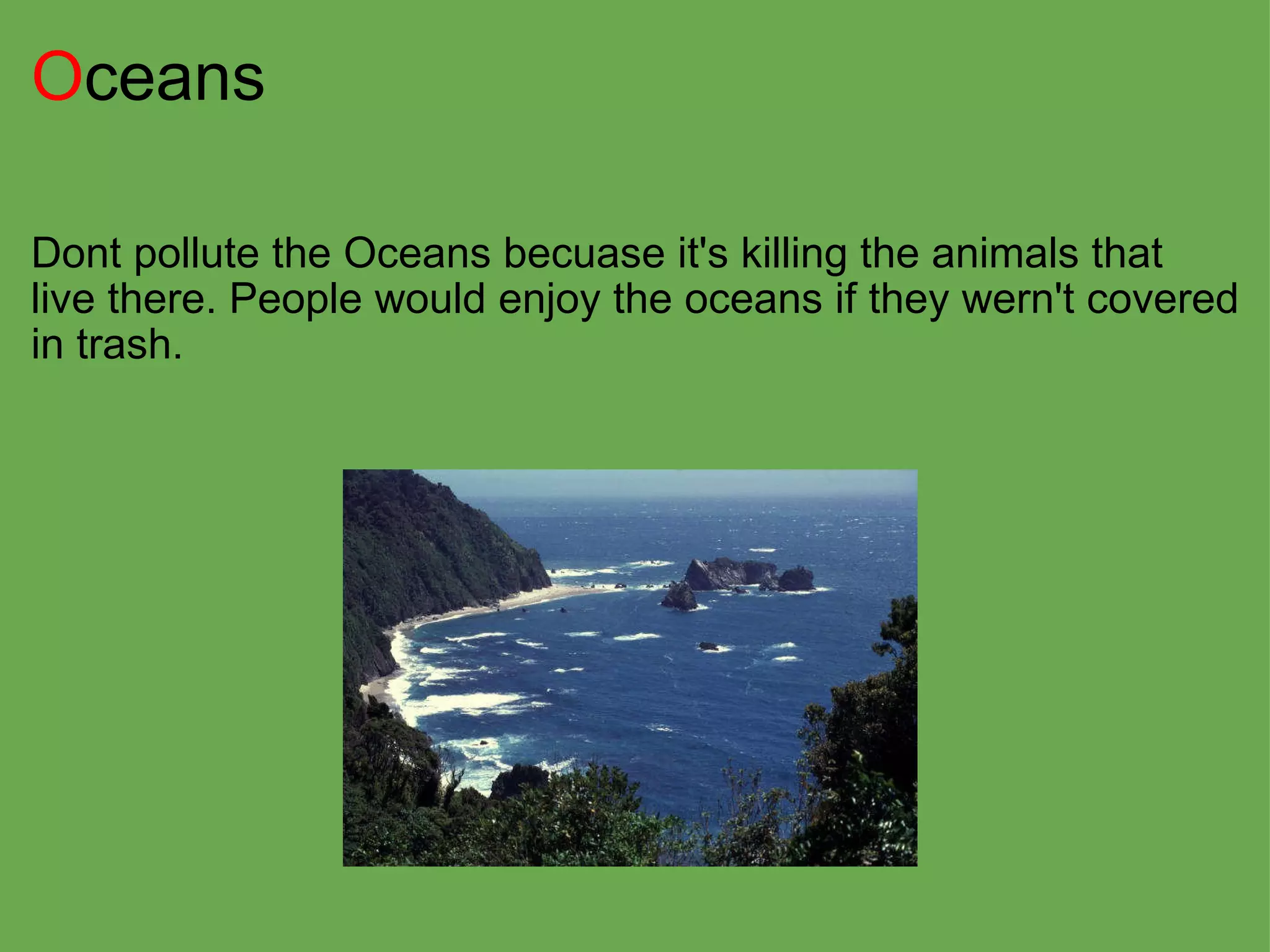 O ceans Dont pollute the Oceans becuase it's killing the animals that live there. People would enjoy the oceans if they wern't covered in trash. 