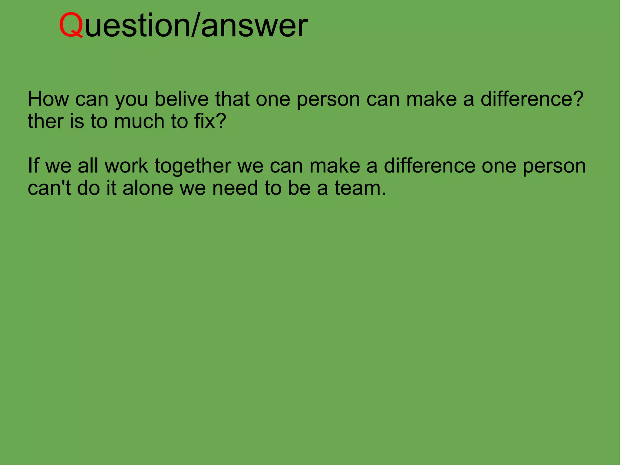 Q uestion/answer How can you belive that one person can make a difference?  ther is to much to fix?   If we all work together we can make a difference one person can't do it alone we need to be a team. 