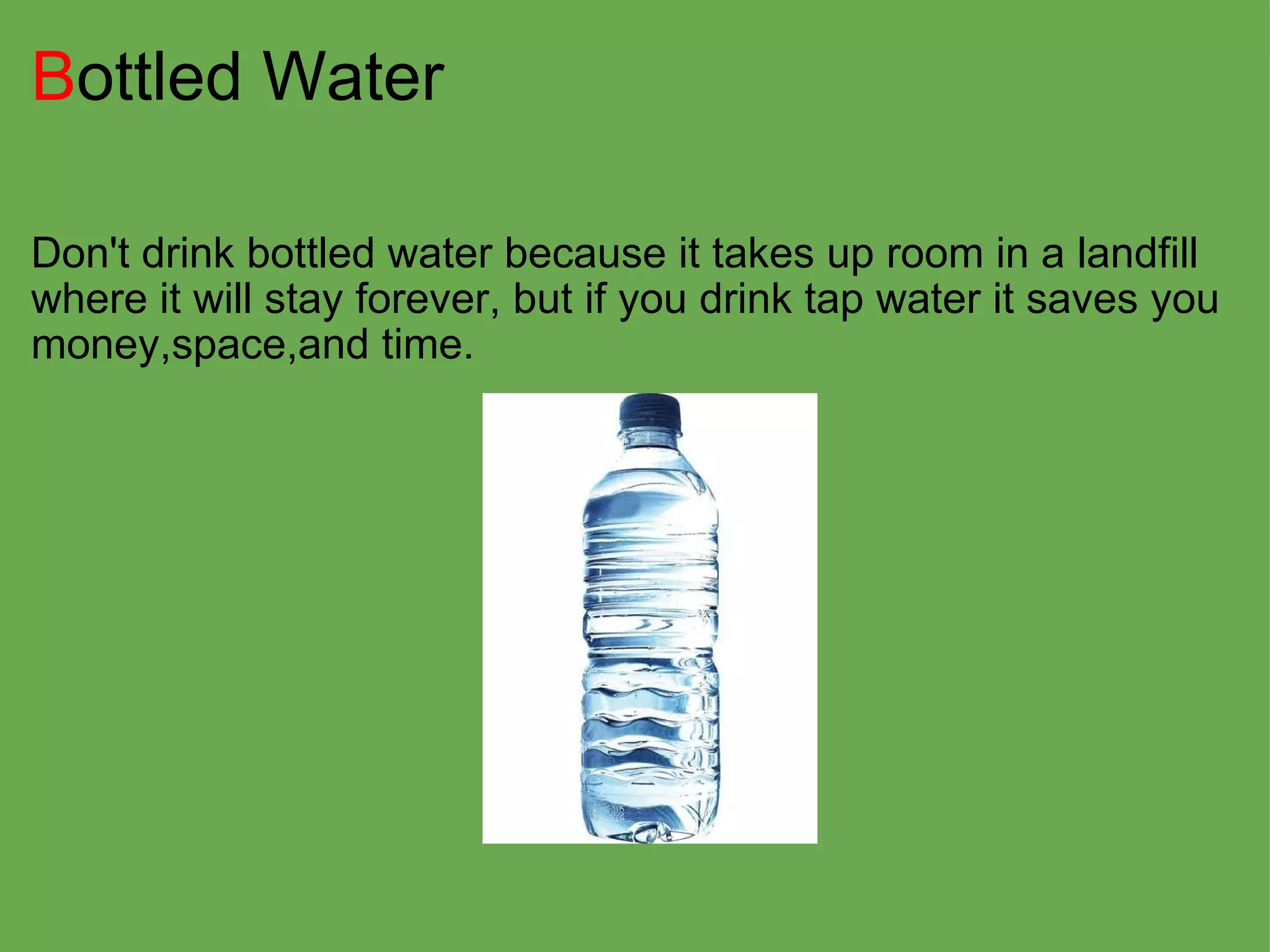 B ottled Water Don't drink bottled water because it takes up room in a landfill where it will stay forever, but if you drink tap water it saves you money,space,and time. 
