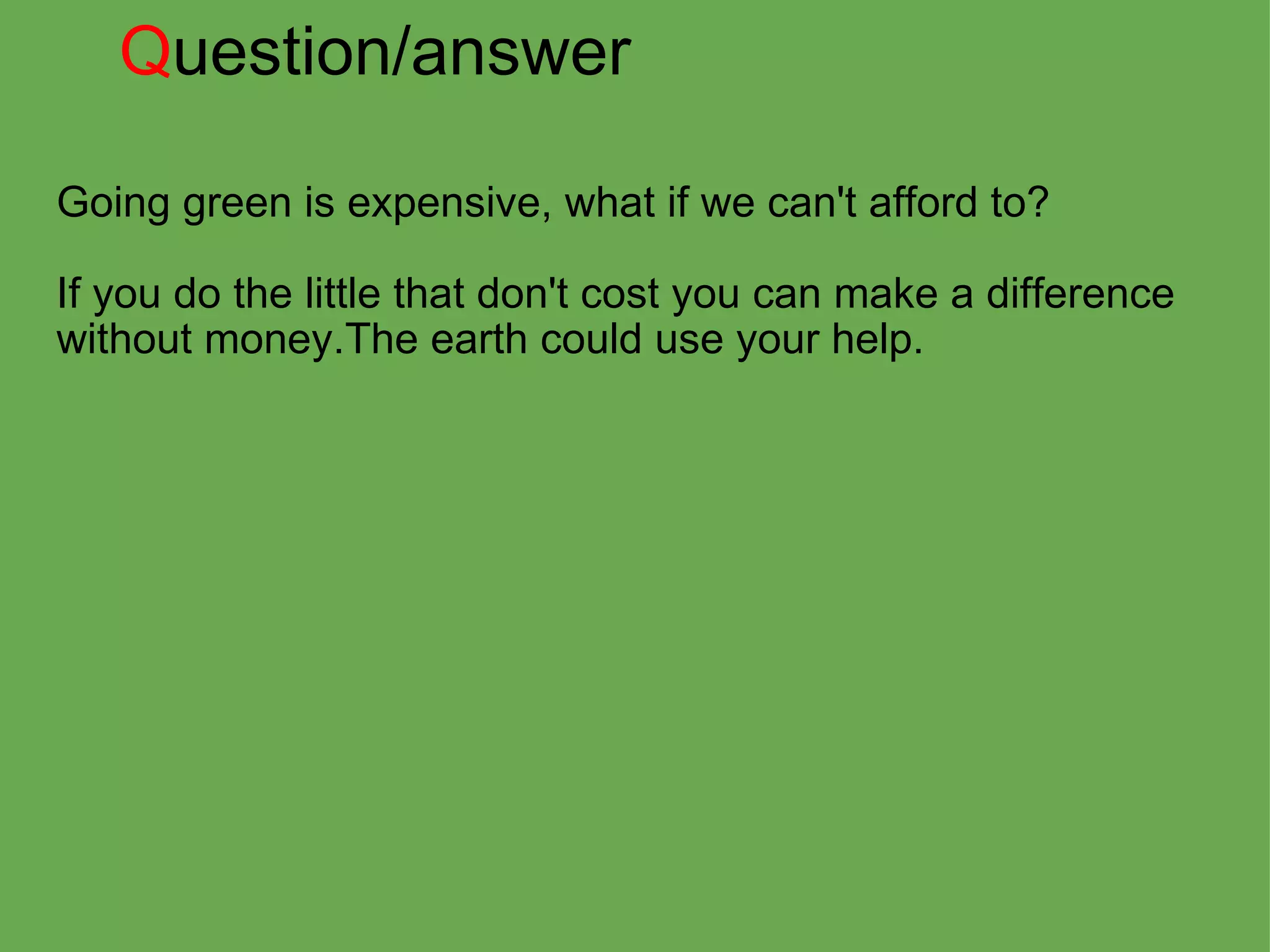 Q uestion/answer Going green is expensive, what if we can't afford to?   If you do the little that don't cost you can make a difference without money.The earth could use your help.     