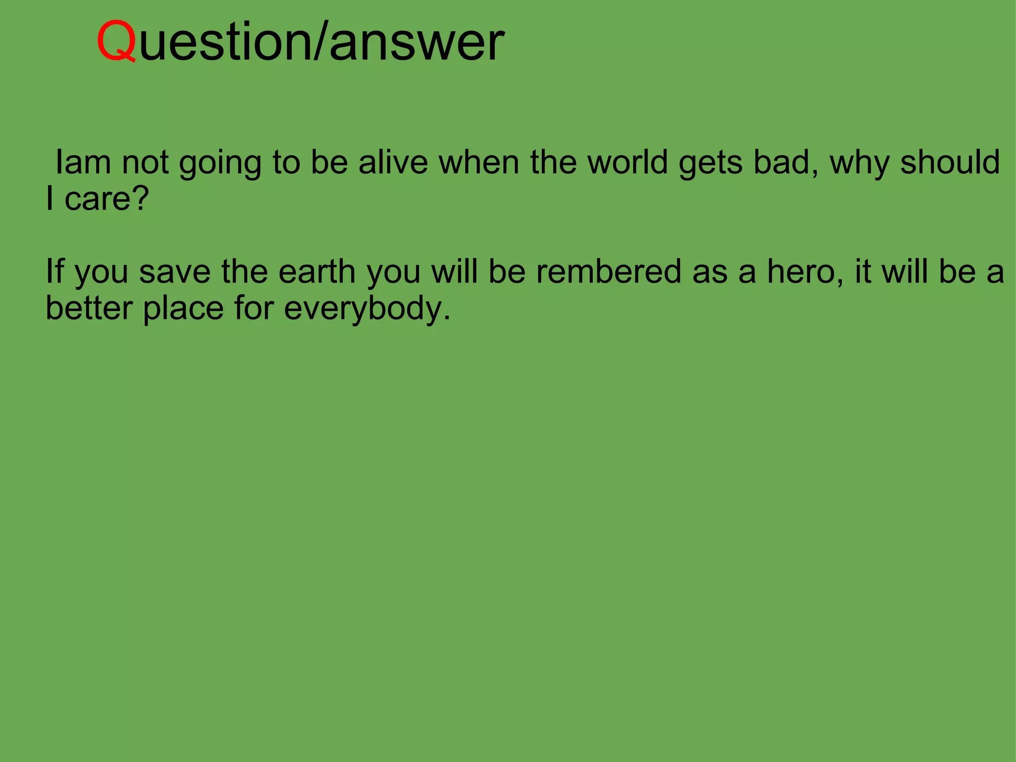 Q uestion/answer   Iam not going to be alive when the world gets bad, why should I care?   If you save the earth you will be rembered as a hero, it will be a better place for everybody. 