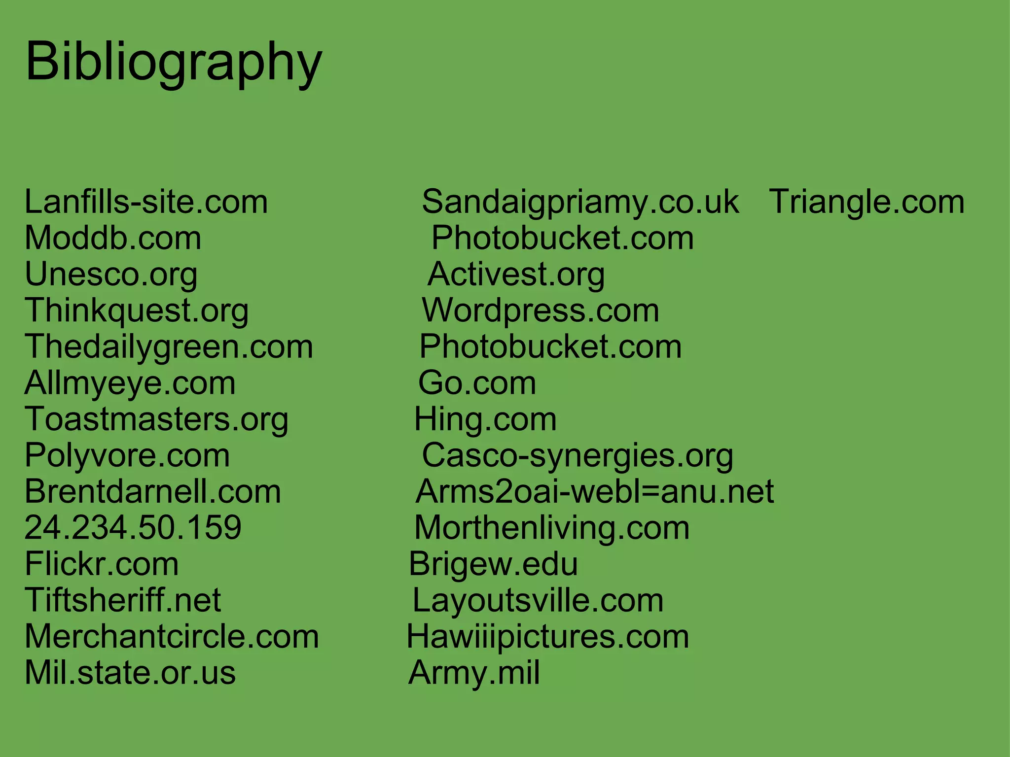 Bibliography Lanfills-site.com                Sandaigpriamy.co.uk   Triangle.com  Moddb.com                        Photobucket.com Unesco.org                        Activest.org Thinkquest.org                  Wordpress.com Thedailygreen.com           Photobucket.com  Allmyeye.com                   Go.com Toastmasters.org             Hing.com Polyvore.com                    Casco-synergies.org Brentdarnell.com              Arms2oai-webl=anu.net 24.234.50.159                  Morthenliving.com Flickr.com                        Brigew.edu Tiftsheriff.net                    Layoutsville.com Merchantcircle.com         Hawiiipictures.com Mil.state.or.us                  Army.mil   