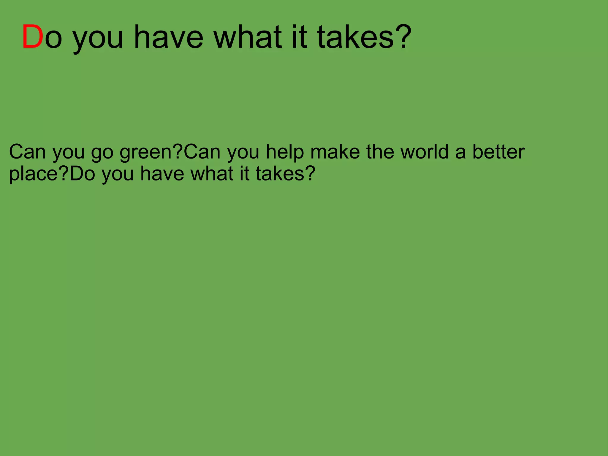 D o you have what it takes? Can you go green?Can you help make the world a better place?Do you have what it takes?  