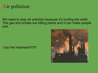 A ir pollution   We need to stop air pollution because it's hurting the earth. The gas and smoke are killing plants and it can make people sick.           S top the madness!!!!!!!! 