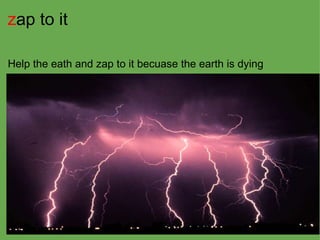 z ap to it   Help the eath and zap to it becuase the earth is dying 