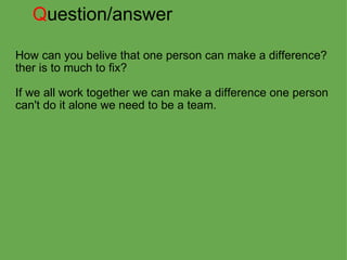Q uestion/answer How can you belive that one person can make a difference?  ther is to much to fix?   If we all work together we can make a difference one person can't do it alone we need to be a team. 