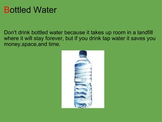 B ottled Water Don't drink bottled water because it takes up room in a landfill where it will stay forever, but if you drink tap water it saves you money,space,and time. 
