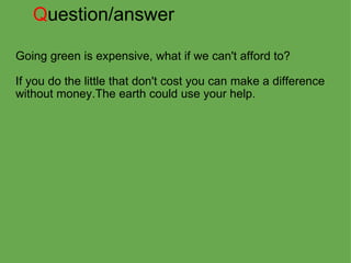 Q uestion/answer Going green is expensive, what if we can't afford to?   If you do the little that don't cost you can make a difference without money.The earth could use your help.     