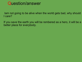 Q uestion/answer   Iam not going to be alive when the world gets bad, why should I care?   If you save the earth you will be rembered as a hero, it will be a better place for everybody. 