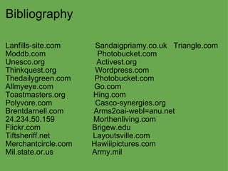 Bibliography Lanfills-site.com                Sandaigpriamy.co.uk   Triangle.com  Moddb.com                        Photobucket.com Unesco.org                        Activest.org Thinkquest.org                  Wordpress.com Thedailygreen.com           Photobucket.com  Allmyeye.com                   Go.com Toastmasters.org             Hing.com Polyvore.com                    Casco-synergies.org Brentdarnell.com              Arms2oai-webl=anu.net 24.234.50.159                  Morthenliving.com Flickr.com                        Brigew.edu Tiftsheriff.net                    Layoutsville.com Merchantcircle.com         Hawiiipictures.com Mil.state.or.us                  Army.mil   