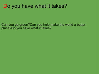 D o you have what it takes? Can you go green?Can you help make the world a better place?Do you have what it takes?  