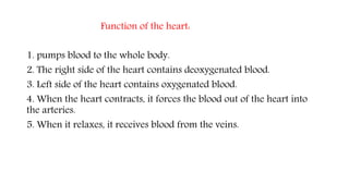 Function of the heart:
1. pumps blood to the whole body.
2. The right side of the heart contains deoxygenated blood.
3. Left side of the heart contains oxygenated blood.
4. When the heart contracts, it forces the blood out of the heart into
the arteries.
5. When it relaxes, it receives blood from the veins.
 