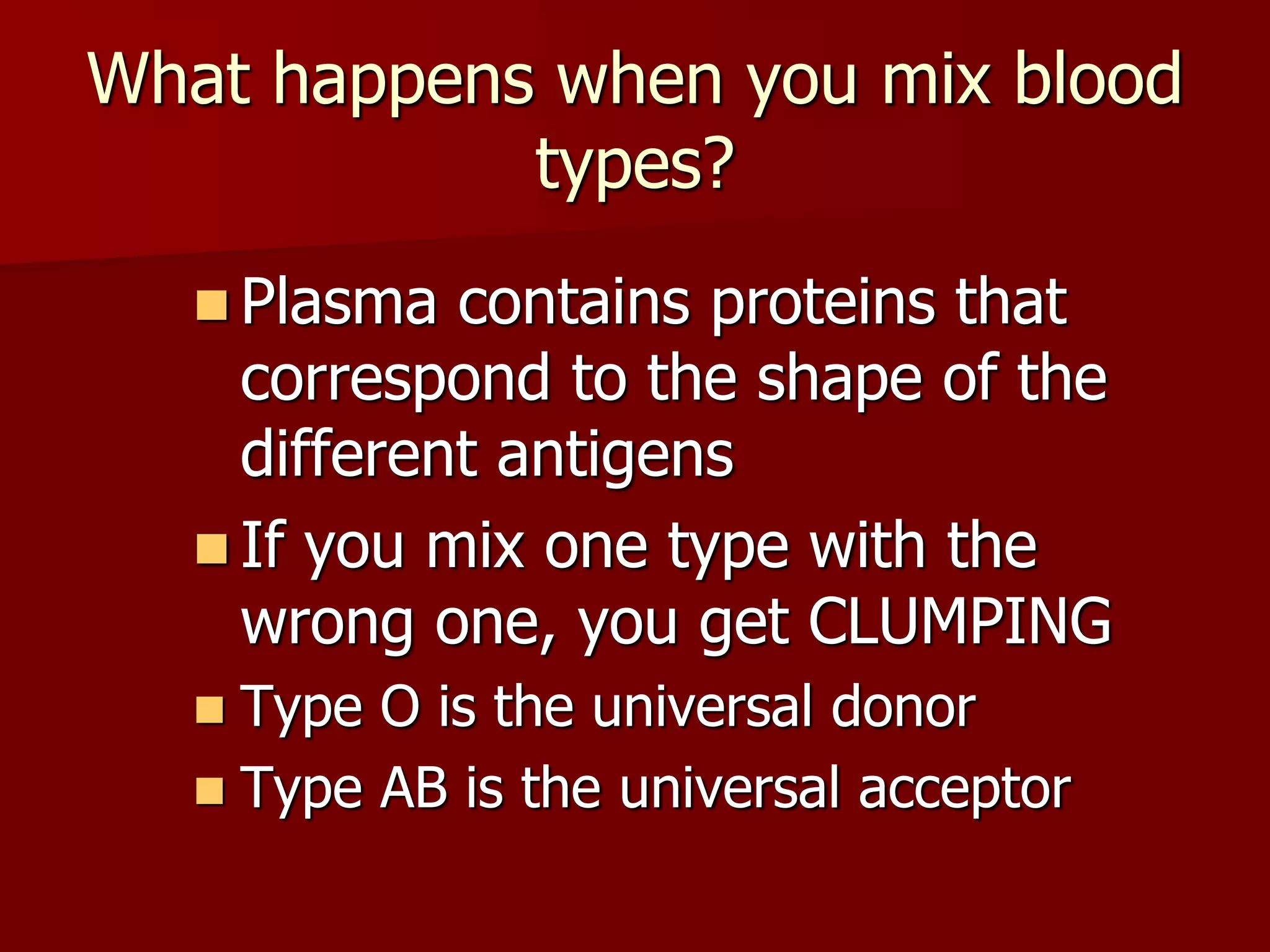 What happens when you mix blood
types?
 Plasma contains proteins that
correspond to the shape of the
different antigens
 If you mix one type with the
wrong one, you get CLUMPING
 Type O is the universal donor
 Type AB is the universal acceptor
 
