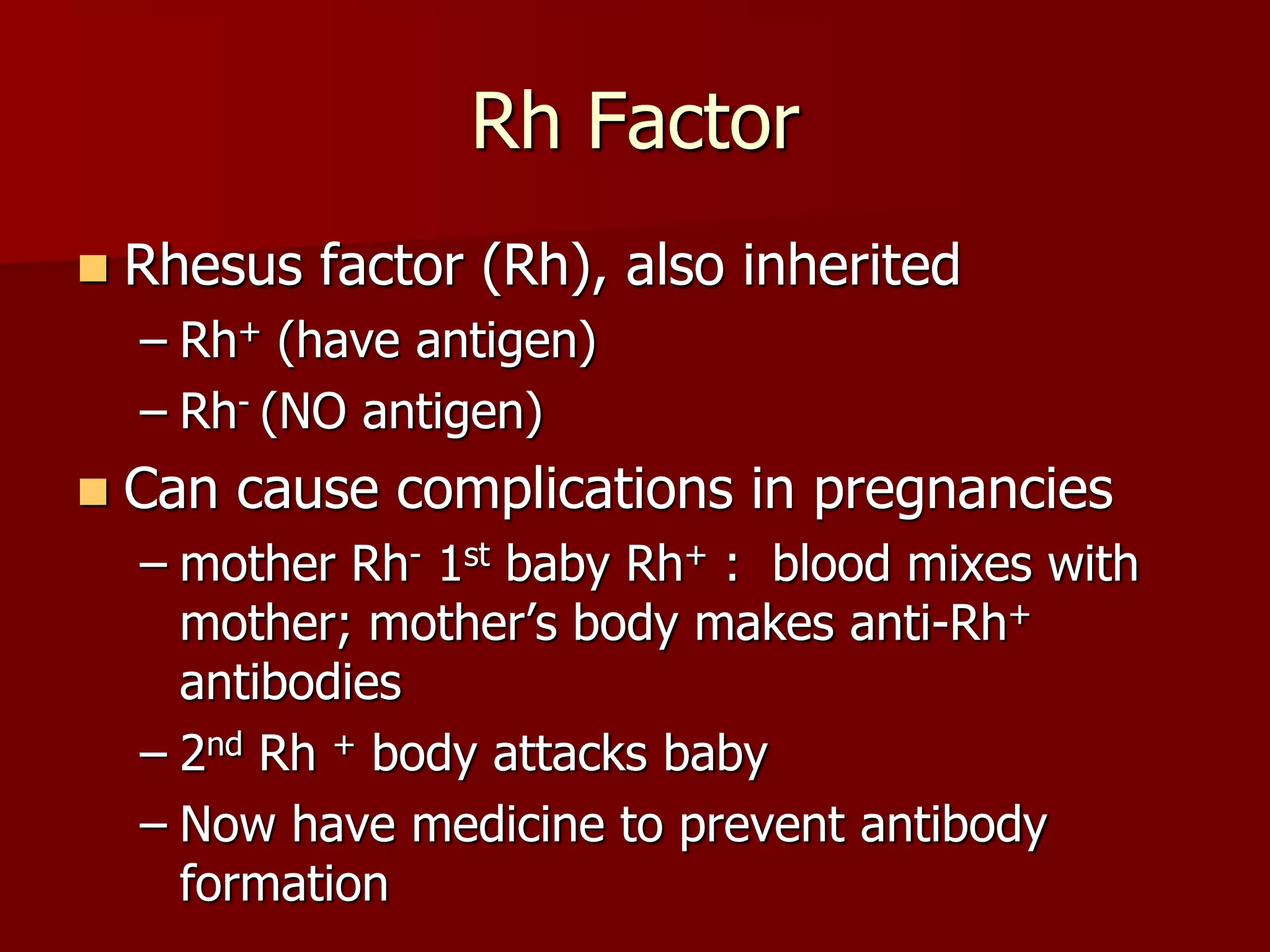 Rh Factor
 Rhesus factor (Rh), also inherited
– Rh+ (have antigen)
– Rh- (NO antigen)
 Can cause complications in pregnancies
– mother Rh- 1st baby Rh+ : blood mixes with
mother; mother’s body makes anti-Rh+
antibodies
– 2nd Rh + body attacks baby
– Now have medicine to prevent antibody
formation
 