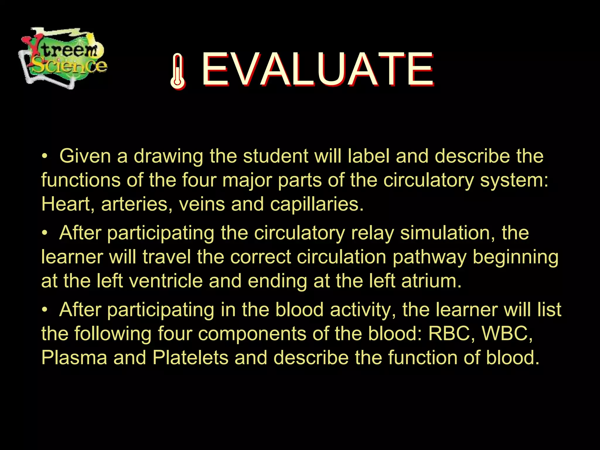 EVALUATE
• Given a drawing the student will label and describe the
functions of the four major parts of the circulatory system:
Heart, arteries, veins and capillaries.
• After participating the circulatory relay simulation, the
learner will travel the correct circulation pathway beginning
at the left ventricle and ending at the left atrium.
• After participating in the blood activity, the learner will list
the following four components of the blood: RBC, WBC,
Plasma and Platelets and describe the function of blood.
 