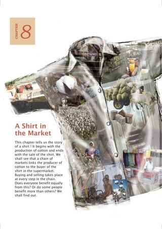 A Shirt in
the Market
This chapter tells us the story
of a shirt ! It begins with the
production of cotton and ends
with the sale of the shirt. We
shall see that a chain of
markets links the producer of
cotton to the buyer of the
shirt in the supermarket.
Buying and selling takes place
at every step in the chain.
Does everyone benefit equally
from this? Or do some people
benefit more than others? We
shall find out.
8
C
HAPTER
 