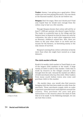 94 Social and Political Life
A shop in Erode.
Trader: Amma, I am giving you a good price. Other
traders are not even paying this much. You can check
at the Kurnool market, if you do not believe me.
Swapna: Don’t be angry. How can I doubt you? I had
only hoped that we would earn enough from the
cotton crop to last us a few months.
Though Swapna knows that cotton will sell for at
least ` 1,800 per quintal, she doesn’t argue further.
The trader is a powerful man in the village and the
farmers have to depend on him for loans not only for
cultivation, but also to meet other exigencies such
as illnesses, children’s school fees. Also, there are
times in the year when there is no work and no
income for the farmers, so borrowing money is the
only means of survival.
Swapna’s earning from cotton cultivation is barely
more than what she might have earned as a wage
labourer.
The cloth market of Erode
Erode’s bi-weekly cloth market in Tamil Nadu is one
of the largest cloth markets in the world. A large
variety of cloth is sold in this market. Cloth that is
made by weavers in the villages around is also
brought here for sale. Around the market are offices
of cloth merchants who buy this cloth. Other traders
from many south Indian towns also come and
purchase cloth in this market.
On market days, you would also find weavers
bringing cloth that has been made on order from the
merchant. These merchants supply cloth on order
to garment manufacturers and exporters around the
country. They purchase the yarn and give
instructions to the weavers about the kind of cloth
that is to be made. In the following example, we can
see how this is done.
 