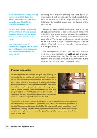 96 Social and Political Life
Weaver’s cooperative
We have seen that the weavers are paid very little by the
merchant under the putting out system.Weaver’s cooperatives
are one way to reduce the dependence on the merchant and to
earn a higher income for the weavers. In a cooperative, people
with common interests come together and work for their mutual
benefit.In a weaver’s cooperative,the weavers form a group and
take up certain activities collectively. They procure yarn from
the yarn dealer and distribute it among the weavers. The
cooperative also does the marketing.So,the role of the merchant
is reduced, and weavers get a fair price on the cloth.
At times, the government helps the cooperatives by buying cloth from them at a reasonable
price. For instance, the Tamil Nadu government runs a Free School Uniform programme in
the state.The government procures the cloth for this programme from the powerloom weaver’s
cooperatives. Similarly,the government buys cloth from the handloom weaver’s cooperatives
and sells it through stores known as Co-optex.You might have come across one of these
stores in your town.
If the weavers were to buy yarn on
their own and sell cloth, they
would probably earn three times
more. Do you think this is
possible? How? Discuss.
Do you find similar ‘putting-out’
arrangements in making papads,
masalas, beedis? Find out about
this in your area and discuss in
class.
You might have heard of
cooperatives in your area. It could
be in milk, provisions, paddy, etc.
Find out for whose benefit they
were set up?
knowing who they are making the cloth for or at
what price it will be sold. At the cloth market, the
merchants sell the cloth to the garment factories. In
this way, the market works more in favour of the
merchants.
Weavers invest all their savings or borrow money
at high interest rates to buy looms. Each loom costs
` 20,000, so a small weaver with two looms has to
invest ` 40,000. The work on these looms cannot be
done alone. The weaver and another adult member
of his family work upto 12 hours a day to produce
cloth. For all this work, they earn about
` 3,500 per month.
The arrangement between the merchant and the
weavers is an example of putting-out system,
whereby the merchant supplies the raw material and
receives the finished product. It is prevalent in the
weaving industry in most regions of India.
 