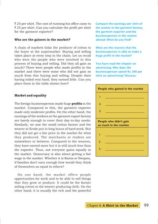 99
Compare the earnings per shirt of
the worker in the garment factory,
the garment exporter and the
businessperson in the market
abroad. What do you find?
What are the reasons that the
businessperson is able to make a
huge profit in the market?
You have read the chapter on
advertising. Why does the
businessperson spend Rs 300 per
shirt on advertising? Discuss.
People who gained in the market
People who didn’t gain
as much in the market
1. ________________________
2. ________________________
3. ________________________
1. ________________________
2. ________________________
3. ________________________
` 25 per shirt. The cost of running his office came to
` 25 per shirt. Can you calculate the profit per shirt
for the garment exporter?
Who are the gainers in the market?
A chain of markets links the producer of cotton to
the buyer at the supermarket. Buying and selling
takes place at every step in the chain. Let us recall
who were the people who were involved in this
process of buying and selling. Did they all gain as
much? There were people who made profits in the
market and there were some who did not gain as
much from this buying and selling. Despite their
having toiled very hard, they earned little. Can you
place them in the table shown here?
Market and equality
The foreign businessperson made huge profits in the
market. Compared to this, the garment exporter
made only moderate profits. On the other hand, the
earnings of the workers at the garment export factory
are barely enough to cover their day-to-day needs.
Similarly, we saw the small cotton farmer and the
weaver at Erode put in long hours of hard work. But
they did not get a fair price in the market for what
they produced. The merchants or traders are
somewhere in between. Compared to the weavers,
they have earned more but it is still much less than
the exporter. Thus, not everyone gains equally in
the market. Democracy is also about getting a fair
wage in the market. Whether it is Kanta or Swapna,
if families don’t earn enough how would they think
of themselves as equal to others?
On one hand, the market offers people
opportunities for work and to be able to sell things
that they grow or produce. It could be the farmer
selling cotton or the weaver producing cloth. On the
other hand, it is usually the rich and the powerful
Chapter 8: A Shirt in the Market
 