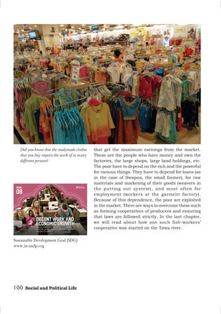100 Social and Political Life
Did you know that the readymade clothes
that you buy require the work of so many
different persons?
that get the maximum earnings from the market.
These are the people who have money and own the
factories, the large shops, large land holdings, etc.
The poor have to depend on the rich and the powerful
for various things. They have to depend for loans (as
in the case of Swapna, the small farmer), for raw
materials and marketing of their goods (weavers in
the putting out system), and most often for
employment (workers at the garment factory).
Because of this dependence, the poor are exploited
in the market. There are ways to overcome these such
as forming cooperatives of producers and ensuring
that laws are followed strictly. In the last chapter,
we will read about how one such fish-workers’
cooperative was started on the Tawa river.
Sustainable Development Goal (SDG)
www.in.undp.org
 