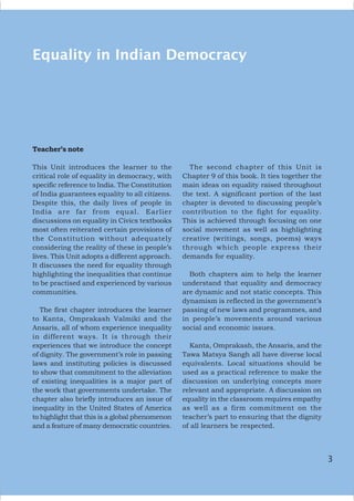 3
Equality in Indian Democracy
Teacher’s note
This Unit introduces the learner to the
critical role of equality in democracy, with
specific reference to India. The Constitution
of India guarantees equality to all citizens.
Despite this, the daily lives of people in
India are far from equal. Earlier
discussions on equality in Civics textbooks
most often reiterated certain provisions of
the Constitution without adequately
considering the reality of these in people’s
lives. This Unit adopts a different approach.
It discusses the need for equality through
highlighting the inequalities that continue
to be practised and experienced by various
communities.
The first chapter introduces the learner
to Kanta, Omprakash Valmiki and the
Ansaris, all of whom experience inequality
in different ways. It is through their
experiences that we introduce the concept
of dignity. The government’s role in passing
laws and instituting policies is discussed
to show that commitment to the alleviation
of existing inequalities is a major part of
the work that governments undertake. The
chapter also briefly introduces an issue of
inequality in the United States of America
to highlight that this is a global phenomenon
and a feature of many democratic countries.
The second chapter of this Unit is
Chapter 9 of this book. It ties together the
main ideas on equality raised throughout
the text. A significant portion of the last
chapter is devoted to discussing people’s
contribution to the fight for equality.
This is achieved through focusing on one
social movement as well as highlighting
creative (writings, songs, poems) ways
through which people express their
demands for equality.
Both chapters aim to help the learner
understand that equality and democracy
are dynamic and not static concepts. This
dynamism is reflected in the government’s
passing of new laws and programmes, and
in people’s movements around various
social and economic issues.
Kanta, Omprakash, the Ansaris, and the
Tawa Matsya Sangh all have diverse local
equivalents. Local situations should be
used as a practical reference to make the
discussion on underlying concepts more
relevant and appropriate. A discussion on
equality in the classroom requires empathy
as well as a firm commitment on the
teacher’s part to ensuring that the dignity
of all learners be respected.
3
 