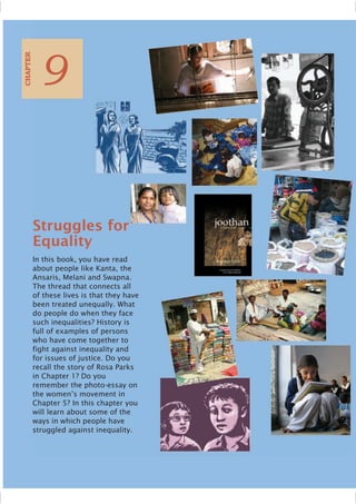 Struggles for
Equality
In this book, you have read
about people like Kanta, the
Ansaris, Melani and Swapna.
The thread that connects all
of these lives is that they have
been treated unequally. What
do people do when they face
such inequalities? History is
full of examples of persons
who have come together to
fight against inequality and
for issues of justice. Do you
recall the story of Rosa Parks
in Chapter 1? Do you
remember the photo-essay on
the women’s movement in
Chapter 5? In this chapter you
will learn about some of the
ways in which people have
struggled against inequality.
9
CHAPTER
 