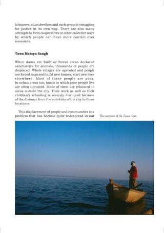 labourers, slum dwellers and each group is struggling
for justice in its own way. There are also many
attempts to form cooperatives or other collective ways
by which people can have more control over
resources.
Tawa Matsya Sangh
When dams are built or forest areas declared
sanctuaries for animals, thousands of people are
displaced. Whole villages are uprooted and people
are forced to go and build new homes, start new lives
elsewhere. Most of these people are poor.
In urban areas too, bastis in which poor people live
are often uprooted. Some of them are relocated to
areas outside the city. Their work as well as their
children’s schooling is severely disrupted because
of the distance from the outskirts of the city to these
locations.
This displacement of people and communities is a
problem that has become quite widespread in our The reservoir of the Tawa river.
 