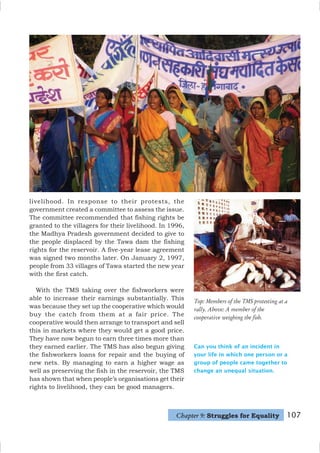 107
livelihood. In response to their protests, the
government created a committee to assess the issue.
The committee recommended that fishing rights be
granted to the villagers for their livelihood. In 1996,
the Madhya Pradesh government decided to give to
the people displaced by the Tawa dam the fishing
rights for the reservoir. A five-year lease agreement
was signed two months later. On January 2, 1997,
people from 33 villages of Tawa started the new year
with the first catch.
With the TMS taking over the fishworkers were
able to increase their earnings substantially. This
was because they set up the cooperative which would
buy the catch from them at a fair price. The
cooperative would then arrange to transport and sell
this in markets where they would get a good price.
They have now begun to earn three times more than
they earned earlier. The TMS has also begun giving
the fishworkers loans for repair and the buying of
new nets. By managing to earn a higher wage as
well as preserving the fish in the reservoir, the TMS
has shown that when people’s organisations get their
rights to livelihood, they can be good managers.
Top: Members of the TMS protesting at a
rally. Above: A member of the
cooperative weighing the fish.
Can you think of an incident in
your life in which one person or a
group of people came together to
change an unequal situation.
Chapter 9: Struggles for Equality
 