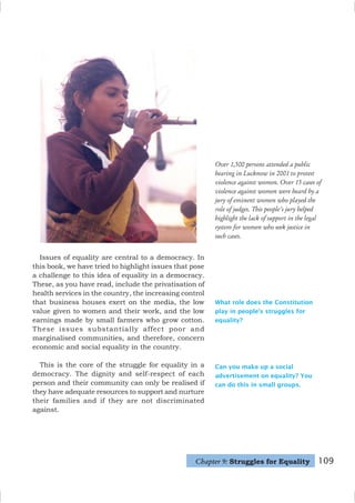 109
Can you make up a social
advertisement on equality? You
can do this in small groups.
Issues of equality are central to a democracy. In
this book, we have tried to highlight issues that pose
a challenge to this idea of equality in a democracy.
These, as you have read, include the privatisation of
health services in the country, the increasing control
that business houses exert on the media, the low
value given to women and their work, and the low
earnings made by small farmers who grow cotton.
These issues substantially affect poor and
marginalised communities, and therefore, concern
economic and social equality in the country.
This is the core of the struggle for equality in a
democracy. The dignity and self-respect of each
person and their community can only be realised if
they have adequate resources to support and nurture
their families and if they are not discriminated
against.
What role does the Constitution
play in people’s struggles for
equality?
Chapter 9: Struggles for Equality
Over 1,500 persons attended a public
hearing in Lucknow in 2001 to protest
violence against women. Over 15 cases of
violence against women were heard by a
jury of eminent women who played the
role of judges. This people's jury helped
highlight the lack of support in the legal
system for women who seek justice in
such cases.
 