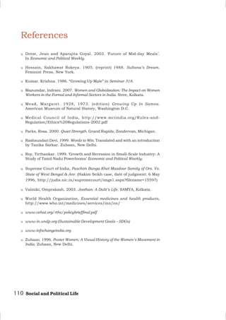 110 Social and Political Life
References
u Dreze, Jean and Aparajita Goyal. 2003. ‘Future of Mid-day Meals’.
In Economic and Political Weekly.
u Hossain, Sakhawat Rokeya. 1905. (reprint) 1988. Sultana’s Dream.
Feminist Press, New York.
u Kumar. Krishna. 1986. “Growing Up Male” in Seminar 318.
u Mazumdar, Indrani. 2007. Women and Globalization: The Impact on Women
Workers in the Formal and Informal Sectors in India. Stree, Kolkata.
u Mead, Margaret. 1928, 1973. (edition) Growing Up In Samoa.
American Museum of Natural History, Washington D.C.
u Medical Council of India, http://www.mciindia.org/Rules-and-
Regulation/Ethics%20Regulations-2002.pdf
u Parks, Rosa. 2000. Quiet Strength. Grand Rapids, Zondervan, Michigan.
u Rashsundari Devi. 1999. Words to Win. Translated and with an introduction
by Tanika Sarkar. Zubaan, New Delhi.
u Roy, Tirthankar. 1999. ‘Growth and Recession in Small-Scale Industry: A
Study of Tamil Nadu Powerlooms’ Economic and Political Weekly.
u Supreme Court of India, Paschim Banga Khet Mazdoor Samity of Ors. Vs.
State of West Bengal & Anr. (Hakim Seikh case, date of judgment: 6 May
1996, http://judis.nic.in/supremecourt/imgs1.aspx?filename=15597)
u Valmiki, Omprakash. 2003. Joothan: A Dalit’s Life. SAMYA, Kolkata.
u World Health Organization, Essential medicines and health products,
http://www.who.int/medicines/services/inn/en/
u www.cehat.org/rthc/policybrieffinal.pdf
u www.in.undp.org (Sustainable Development Goals – SDGs)
u www.infochangeindia.org
u Zubaan. 1996. Poster Women: A Visual History of the Women’s Movement in
India. Zubaan, New Delhi.
 