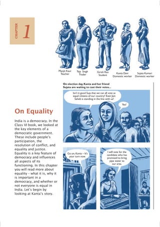 On Equality
India is a democracy. In the
Class VI book, we looked at
the key elements of a
democratic government.
These include people’s
participation, the
resolution of conflict, and
equality and justice.
Equality is a key feature of
democracy and influences
all aspects of its
functioning. In this chapter
you will read more about
equality – what it is, why it
is important in a
democracy, and whether or
not everyone is equal in
India. Let’s begin by
looking at Kanta’s story.
Isn’t it good Suja that we can all vote as
equal citizens of our country? Even Jain
Saheb is standing in the line with us!
Yes!
Go on, Kanta – It’s
your turn now.
I will vote for the
candidate who has
promised to bring
pipe water to
our area.
Manjit Kaur
Teacher
Teja Singh
Trader
Girish Rao
Student
Kanta Devi
Domestic worker
Sujata Kumari
Domestic worker
On election day, Kanta and her friend
Sujata are waiting to cast their votes...
1
CHAPTER
 