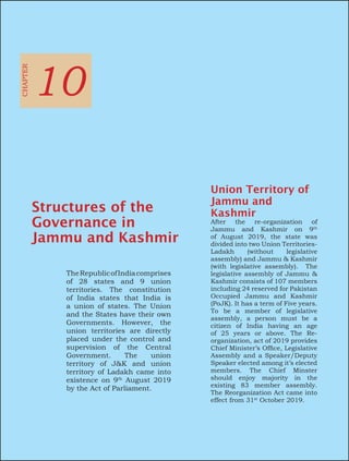 TheRepublicofIndiacomprises
of 28 states and 9 union
territories. The constitution
of India states that India is
a union of states. The Union
and the States have their own
Governments. However, the
union territories are directly
placed under the control and
supervision of the Central
Government. The union
territory of J&K and union
territory of Ladakh came into
existence on 9th
August 2019
by the Act of Parliament.
CHAPTER
10
Structures of the
Governance in
Jammu and Kashmir
Union Territory of
Jammu and
Kashmir
After the re-organization of
Jammu and Kashmir on 9th
of August 2019, the state was
divided into two Union Territories-
Ladakh (without legislative
assembly) and Jammu & Kashmir
(with legislative assembly). The
legislative assembly of Jammu &
Kashmir consists of 107 members
including 24 reserved for Pakistan
Occupied Jammu and Kashmir
(PoJK). It has a term of Five years.
To be a member of legislative
assembly, a person must be a
citizen of India having an age
of 25 years or above. The Re-
organization, act of 2019 provides
Chief Minister’s Office, Legislative
Assembly and a Speaker/Deputy
Speaker elected among it’s elected
members. The Chief Minster
should enjoy majority in the
existing 83 member assembly.
The Reorganization Act came into
effect from 31st
October 2019.
 