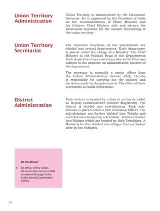 Union Territory is administered by the Lieutenant
Governor. He is appointed by the President of India
on the recommendation of Prime Minister and
his Cabinet. Chief Minister aids and advises the
Lieutenant Governor for the smooth functioning of
the union territory.
The executive functions of the Government are
divided into several departments. Each department
is placed under the charge of a Minister. The Chief
Minister is the Political Head of the Departments.
Each department has a secretary who is the Principal
Advisor to the minister on administrative matters of
the department.
The secretary is normally a senior officer from
the Indian Administrative Service (IAS). He/she
is responsible for carrying out the policies and
decisions made by the government. The office of these
secretaries is called Secretariat.
Each district is headed by a district authority called
as Deputy Commissioner (District Magistrate). The
district is divided into sub-divisions. Each sub-
division is placed under a Sub Divisional Officer. The
sub-divisions are further divided into Tehsils and
each Tehsil is headed by a Tehsildar. Tehsil is divided
into Niabats which are headed by Naib Tehsildars. A
Niabat is further divided into villages that are looked
after by the Patwaris.
Do You Know?
• An officer of the Indian
Administrative Services (IAS)
is selected through Union
Public Service Commission
(UPSC).
Union Territory
Administration
Union Territory
Secretariat
District
Administration
115
 