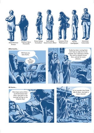 Afterwards...
We’ll see you
later,Kanta.
Yes...
Namaste
Saheb!
Gudia has been running fever
and I have to take her to the
hospital...but I will have to finish
the work at Saheb’s house
first...and ask for some
advance...
At home...
Here have some of this –
you’ll feel better.And
when I get back in the
evening, we’ll go to the
hospital,okay?
It’s no wonder that Gudia
falls ill often...the basti is
never cleaned!
Abdul Rehman
Artisan
Shabnam Bano
Housewife
Gracy Laleng
Consultant
Isaac Laleng
Government officer
Ruksana Mirza
Media person
Yog Raj
Unemployed
Ashok Jain
Industrialist
 