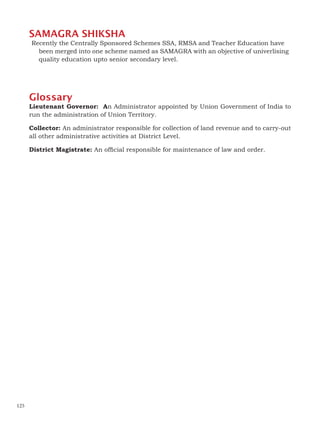 SAMAGRA SHIKSHA
Recently the Centrally Sponsored Schemes SSA, RMSA and Teacher Education have
been merged into one scheme named as SAMAGRA with an objective of univerlising
quality education upto senior secondary level.
Glossary
Lieutenant Governor: An Administrator appointed by Union Government of India to
run the administration of Union Territory.
Collector: An administrator responsible for collection of land revenue and to carry-out
all other administrative activities at District Level.
District Magistrate: An official responsible for maintenance of law and order.
125
 