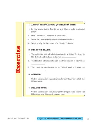 Chapter 10: Structures of the Governance in J&K
Social and Political Life
Exercise
1. ANSWER THE FOLLOWING QUESTIONS IN BRIEF:
I. In how many Union Territories and States, India is divided
into?
II. How Lieutenant Governor is appointed?
III. What are the functions of Lieutenant Governor?
IV. Write briefly the functions of a District Collector.
2. FILL IN THE BLANKS:
I. The principle unit of administration in a Union Territory is
the district and its head is known as _____________.
II. The Head of administration in the Sub-division is known as
_______________.
III. The Head of administration at Tehsil level is known as
_______________.
3. ACTIVITY:
Collect information regarding Lieutenant Governors of all the
UTs of India.
4. PROJECT WORK:
Collect information about any centrally sponsored scheme of
Education and discuss it in your clas.
126
 