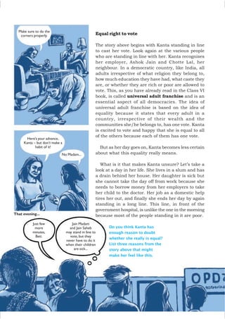 Equal right to vote
The story above begins with Kanta standing in line
to cast her vote. Look again at the various people
who are standing in line with her. Kanta recognises
her employer, Ashok Jain and Chotte Lal, her
neighbour. In a democratic country, like India, all
adults irrespective of what religion they belong to,
how much education they have had, what caste they
are, or whether they are rich or poor are allowed to
vote. This, as you have already read in the Class VI
book, is called universal adult franchise and is an
essential aspect of all democracies. The idea of
universal adult franchise is based on the idea of
equality because it states that every adult in a
country, irrespective of their wealth and the
communities she/he belongs to, has one vote. Kanta
is excited to vote and happy that she is equal to all
of the others because each of them has one vote.
But as her day goes on, Kanta becomes less certain
about what this equality really means.
What is it that makes Kanta unsure? Let’s take a
look at a day in her life. She lives in a slum and has
a drain behind her house. Her daughter is sick but
she cannot take the day off from work because she
needs to borrow money from her employers to take
her child to the doctor. Her job as a domestic help
tires her out, and finally she ends her day by again
standing in a long line. This line, in front of the
government hospital, is unlike the one in the morning
because most of the people standing in it are poor.
Do you think Kanta has
enough reason to doubt
whether she really is equal?
List three reasons from the
story above that might
make her feel like this.
Make sure to do the
corners properly.
Here’s your advance,
Kanta – but don’t make a
habit of it!
No Madam...
That evening...
Just few
more
minutes,
Beti.
Jain Madam
and Jain Saheb
may stand in line to
vote, but they
never have to do it
when their children
are sick...
 