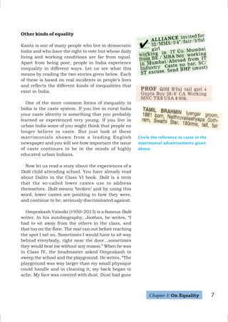 Other kinds of equality
Kanta is one of many people who live in democratic
India and who have the right to vote but whose daily
living and working conditions are far from equal.
Apart from being poor, people in India experience
inequality in different ways. Let us see what this
means by reading the two stories given below. Each
of these is based on real incidents in people’s lives
and reflects the different kinds of inequalities that
exist in India.
One of the more common forms of inequality in
India is the caste system. If you live in rural India
your caste identity is something that you probably
learned or experienced very young. If you live in
urban India some of you might think that people no
longer believe in caste. But just look at these
matrimonials shown from a leading English
newspaper and you will see how important the issue
of caste continues to be in the minds of highly
educated urban Indians.
Now let us read a story about the experiences of a
Dalit child attending school. You have already read
about Dalits in the Class VI book. Dalit is a term
that the so-called lower castes use to address
themselves. Dalit means ‘broken’ and by using this
word, lower castes are pointing to how they were,
and continue to be, seriously discriminated against.
Omprakash Valmiki (1950–2013) is a famous Dalit
writer. In his autobiography, Joothan, he writes, “I
had to sit away from the others in the class, and
that too on the floor. The mat ran out before reaching
the spot I sat on. Sometimes I would have to sit way
behind everybody, right near the door…sometimes
they would beat me without any reason.” When he was
in Class IV, the headmaster asked Omprakash to
sweep the school and the playground. He writes, “The
playground was way larger than my small physique
could handle and in cleaning it, my back began to
ache. My face was covered with dust. Dust had gone
Circle the reference to caste in the
matrimonial advertisements given
above.
Chapter 1: On Equality 7
 
