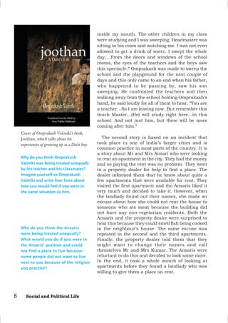 8 Social and Political Life
inside my mouth. The other children in my class
were studying and I was sweeping. Headmaster was
sitting in his room and watching me. I was not even
allowed to get a drink of water. I swept the whole
day,…From the doors and windows of the school
rooms, the eyes of the teachers and the boys saw
this spectacle.” Omprakash was made to sweep the
school and the playground for the next couple of
days and this only came to an end when his father,
who happened to be passing by, saw his son
sweeping. He confronted the teachers and then
walking away from the school holding Omprakash’s
hand, he said loudly for all of them to hear, “You are
a teacher…So I am leaving now. But remember this
much Master…(He) will study right here…in this
school. And not just him, but there will be more
coming after him.”
The second story is based on an incident that
took place in one of India’s larger cities and is
common practice in most parts of the country. It is
a story about Mr and Mrs Ansari who were looking
to rent an apartment in the city. They had the money
and so paying the rent was no problem. They went
to a property dealer for help to find a place. The
dealer informed them that he knew about quite a
few apartments that were available for rent. They
visited the first apartment and the Ansaris liked it
very much and decided to take it. However, when
the landlady found out their names, she made an
excuse about how she could not rent the house to
someone who ate meat because the building did
not have any non-vegetarian residents. Both the
Ansaris and the property dealer were surprised to
hear this because they could smell fish being cooked
in the neighbour’s house. The same excuse was
repeated in the second and the third apartments.
Finally, the property dealer told them that they
might want to change their names and call
themselves Mr and Mrs Kumar. The Ansaris were
reluctant to do this and decided to look some more.
In the end, it took a whole month of looking at
apartments before they found a landlady who was
willing to give them a place on rent.
Why do you think Omprakash
Valmiki was being treated unequally
by his teacher and his classmates?
Imagine yourself as Omprakash
Valmiki and write four lines about
how you would feel if you were in
the same situation as him.
Cover of Omprakash Valmiki’s book,
Joothan, which talks about his
experiences of growing up as a Dalit boy.
Why do you think the Ansaris
were being treated unequally?
What would you do if you were in
the Ansaris’ position and could
not find a place to live because
some people did not want to live
next to you because of the religion
you practice?
 
