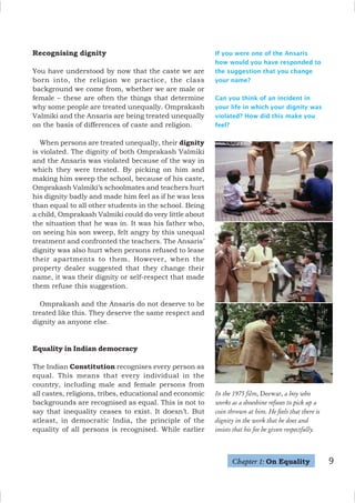 9
Recognising dignity
You have understood by now that the caste we are
born into, the religion we practice, the class
background we come from, whether we are male or
female – these are often the things that determine
why some people are treated unequally. Omprakash
Valmiki and the Ansaris are being treated unequally
on the basis of differences of caste and religion.
When persons are treated unequally, their dignity
is violated. The dignity of both Omprakash Valmiki
and the Ansaris was violated because of the way in
which they were treated. By picking on him and
making him sweep the school, because of his caste,
Omprakash Valmiki’s schoolmates and teachers hurt
his dignity badly and made him feel as if he was less
than equal to all other students in the school. Being
a child, Omprakash Valmiki could do very little about
the situation that he was in. It was his father who,
on seeing his son sweep, felt angry by this unequal
treatment and confronted the teachers. The Ansaris’
dignity was also hurt when persons refused to lease
their apartments to them. However, when the
property dealer suggested that they change their
name, it was their dignity or self-respect that made
them refuse this suggestion.
Omprakash and the Ansaris do not deserve to be
treated like this. They deserve the same respect and
dignity as anyone else.
Equality in Indian democracy
The Indian Constitution recognises every person as
equal. This means that every individual in the
country, including male and female persons from
all castes, religions, tribes, educational and economic
backgrounds are recognised as equal. This is not to
say that inequality ceases to exist. It doesn’t. But
atleast, in democratic India, the principle of the
equality of all persons is recognised. While earlier
If you were one of the Ansaris
how would you have responded to
the suggestion that you change
your name?
Can you think of an incident in
your life in which your dignity was
violated? How did this make you
feel?
In the 1975 film, Deewar, a boy who
works as a shoeshine refuses to pick up a
coin thrown at him. He feels that there is
dignity in the work that he does and
insists that his fee be given respectfully.
Chapter 1: On Equality
 