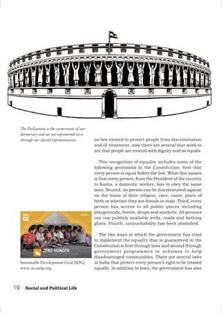 10 Social and Political Life
no law existed to protect people from discrimination
and ill-treatment, now there are several that work to
see that people are treated with dignity and as equals.
This recognition of equality includes some of the
following provisions in the Constitution: first that
every person is equal before the law. What this means
is that every person, from the President of the country
to Kanta, a domestic worker, has to obey the same
laws. Second, no person can be discriminated against
on the basis of their religion, race, caste, place of
birth or whether they are female or male. Third, every
person has access to all public places including
playgrounds, hotels, shops and markets. All persons
can use publicly available wells, roads and bathing
ghats. Fourth, untouchability has been abolished.
The two ways in which the government has tried
to implement the equality that is guaranteed in the
Constitution is first through laws and second through
government programmes or schemes to help
disadvantaged communities. There are several laws
in India that protect every person’s right to be treated
equally. In addition to laws, the government has also
The Parliament is the cornerstone of our
democracy and we are represented in it
through our elected representatives.
Sustainable Development Goal (SDG)
www.in.undp.org
 