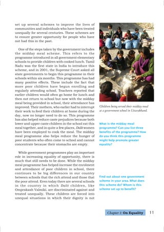 11
set up several schemes to improve the lives of
communities and individuals who have been treated
unequally for several centuries. These schemes are
to ensure greater opportunity for people who have
not had this in the past.
One of the steps taken by the government includes
the midday meal scheme. This refers to the
programme introduced in all government elementary
schools to provide children with cooked lunch. Tamil
Nadu was the first state in India to introduce this
scheme, and in 2001, the Supreme Court asked all
state governments to begin this programme in their
schools within six months. This programme has had
many positive effects. These include the fact that
more poor children have begun enrolling and
regularly attending school. Teachers reported that
earlier children would often go home for lunch and
then not return to school but now with the midday
meal being provided in school, their attendance has
improved. Their mothers, who earlier had to interrupt
their work to feed their children at home during the
day, now no longer need to do so. This programme
has also helped reduce caste prejudices because both
lower and upper caste children in the school eat this
meal together, and in quite a few places, Dalit women
have been employed to cook the meal. The midday
meal programme also helps reduce the hunger of
poor students who often come to school and cannot
concentrate because their stomachs are empty.
While government programmes play an important
role in increasing equality of opportunity, there is
much that still needs to be done. While the midday
meal programme has helped increase the enrolment
and attendance of poor children in school, there
continues to be big differences in our country
between schools that the rich attend and those that
the poor attend. Even today there are several schools
in the country in which Dalit children, like
Omprakash Valmiki, are discriminated against and
treated unequally. These children are forced into
unequal situations in which their dignity is not
Children being served their midday meal
at a government school in Uttarakhand.
What is the midday meal
programme? Can you list three
benefits of the programme? How
do you think this programme
might help promote greater
equality?
Find out about one government
scheme in your area. What does
this scheme do? Whom is this
scheme set up to benefit?
Chapter 1: On Equality
 