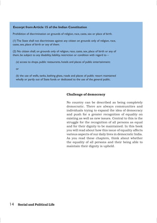 14 Social and Political Life
Challenge of democracy
No country can be described as being completely
democratic. There are always communities and
individuals trying to expand the idea of democracy
and push for a greater recognition of equality on
existing as well as new issues. Central to this is the
struggle for the recognition of all persons as equal
and for their dignity to be maintained. In this book
you will read about how this issue of equality affects
various aspects of our daily lives in democratic India.
As you read these chapters, think about whether
the equality of all persons and their being able to
maintain their dignity is upheld.
Prohibition of discrimination on grounds of religion, race, caste, sex or place of birth.
(1) The State shall not discriminate against any citizen on grounds only of religion, race,
caste, sex, place of birth or any of them.
(2) No citizen shall, on grounds only of religion, race, caste, sex, place of birth or any of
them, be subject to any disability, liability, restriction or condition with regard to –
(a) access to shops, public restaurants, hotels and places of public entertainment;
or
(b) the use of wells, tanks, bathing ghats, roads and places of public resort maintained
wholly or partly out of State funds or dedicated to the use of the general public.
Excerpt from Article 15 of the Indian Constitution
 