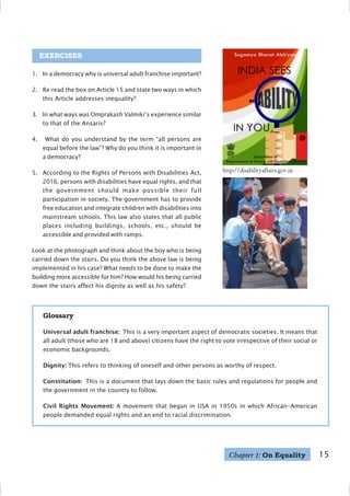 15
EXERCISES
1. In a democracy why is universal adult franchise important?
2. Re-read the box on Article 15 and state two ways in which
this Article addresses inequality?
3. In what ways was Omprakash Valmiki’s experience similar
to that of the Ansaris?
4. What do you understand by the term “all persons are
equal before the law”? Why do you think it is important in
a democracy?
5. According to the Rights of Persons with Disabilities Act,
2016, persons with disabilities have equal rights, and that
the government should make possible their full
participation in society. The government has to provide
free education and integrate children with disabilities into
mainstream schools. This law also states that all public
places including buildings, schools, etc., should be
accessible and provided with ramps.
Look at the photograph and think about the boy who is being
carried down the stairs. Do you think the above law is being
implemented in his case? What needs to be done to make the
building more accessible for him? How would his being carried
down the stairs affect his dignity as well as his safety?
Glossary
Universal adult franchise: This is a very important aspect of democratic societies. It means that
all adult (those who are 18 and above) citizens have the right to vote irrespective of their social or
economic backgrounds.
Dignity: This refers to thinking of oneself and other persons as worthy of respect.
Constitution: This is a document that lays down the basic rules and regulations for people and
the government in the country to follow.
Civil Rights Movement: A movement that began in USA in 1950s in which African–American
people demanded equal rights and an end to racial discrimination.
Chapter 1: On Equality
http://disabilityaffairs.gov.in
 