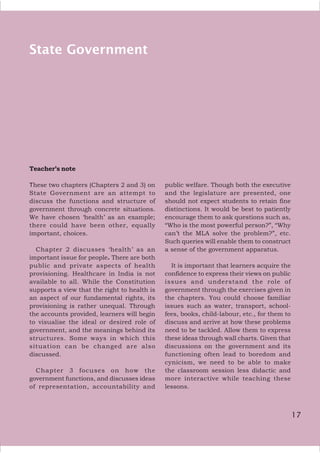 17
State Government
Teacher’s note
These two chapters (Chapters 2 and 3) on
State Government are an attempt to
discuss the functions and structure of
government through concrete situations.
We have chosen ‘health’ as an example;
there could have been other, equally
important, choices.
Chapter 2 discusses ‘health’ as an
important issue for people. There are both
public and private aspects of health
provisioning. Healthcare in India is not
available to all. While the Constitution
supports a view that the right to health is
an aspect of our fundamental rights, its
provisioning is rather unequal. Through
the accounts provided, learners will begin
to visualise the ideal or desired role of
government, and the meanings behind its
structures. Some ways in which this
situation can be changed are also
discussed.
Chapter 3 focuses on how the
government functions, and discusses ideas
of representation, accountability and
public welfare. Though both the executive
and the legislature are presented, one
should not expect students to retain fine
distinctions. It would be best to patiently
encourage them to ask questions such as,
“Who is the most powerful person?”, “Why
can’t the MLA solve the problem?”, etc.
Such queries will enable them to construct
a sense of the government apparatus.
It is important that learners acquire the
confidence to express their views on public
issues and understand the role of
government through the exercises given in
the chapters. You could choose familiar
issues such as water, transport, school-
fees, books, child-labour, etc., for them to
discuss and arrive at how these problems
need to be tackled. Allow them to express
these ideas through wall charts. Given that
discussions on the government and its
functioning often lead to boredom and
cynicism, we need to be able to make
the classroom session less didactic and
more interactive while teaching these
lessons.
17
 