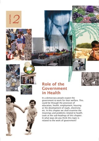 18 Social and Political Life
In a democracy people expect the
government to work for their welfare. This
could be through the provision of
education, health, employment, housing
or the development of roads, electricity
etc. In this chapter we shall examine the
meanings and problems related to health.
Look at the sub-headings of this chapter.
In what ways do you think this topic is
related to the work of government?
2
C
HAPTER
Role of the
Government
in Health
 