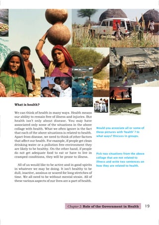 19
What is health?
We can think of health in many ways. Health means
our ability to remain free of illness and injuries. But
health isn’t only about disease. You may have
associated only some of the situations in the above
collage with health. What we often ignore is the fact
that each of the above situations is related to health.
Apart from disease, we need to think of other factors
that affect our health. For example, if people get clean
drinking water or a pollution free environment they
are likely to be healthy. On the other hand, if people
do not get adequate food to eat or have to live in
cramped conditions, they will be prone to illness.
All of us would like to be active and in good spirits
in whatever we may be doing. It isn’t healthy to be
dull, inactive, anxious or scared for long stretches of
time. We all need to be without mental strain. All of
these various aspects of our lives are a part of health.
Pick two situations from the above
collage that are not related to
illness and write two sentences on
how they are related to health.
Would you associate all or some of
these pictures with ‘health’ ? In
what ways? Discuss in groups.
19
Chapter 2: Role of the Government in Health
 