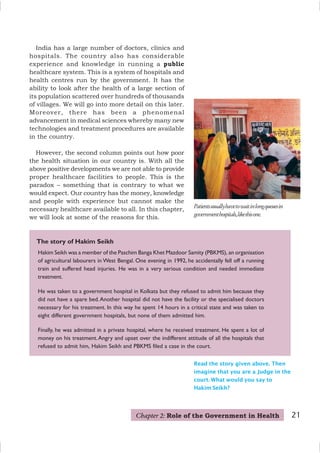 21
Hakim Seikh was a member of the Paschim Banga Khet Mazdoor Samity (PBKMS), an organisation
of agricultural labourers in West Bengal. One evening in 1992, he accidentally fell off a running
train and suffered head injuries. He was in a very serious condition and needed immediate
treatment.
He was taken to a government hospital in Kolkata but they refused to admit him because they
did not have a spare bed.Another hospital did not have the facility or the specialised doctors
necessary for his treatment. In this way he spent 14 hours in a critical state and was taken to
eight different government hospitals, but none of them admitted him.
Finally, he was admitted in a private hospital, where he received treatment. He spent a lot of
money on his treatment.Angry and upset over the indifferent attitude of all the hospitals that
refused to admit him, Hakim Seikh and PBKMS filed a case in the court.
The story of Hakim Seikh
Read the story given above. Then
imagine that you are a Judge in the
court. What would you say to
Hakim Seikh?
Patientsusuallyhavetowaitinlongqueuesin
governmenthospitals,likethisone.
India has a large number of doctors, clinics and
hospitals. The country also has considerable
experience and knowledge in running a public
healthcare system. This is a system of hospitals and
health centres run by the government. It has the
ability to look after the health of a large section of
its population scattered over hundreds of thousands
of villages. We will go into more detail on this later.
Moreover, there has been a phenomenal
advancement in medical sciences whereby many new
technologies and treatment procedures are available
in the country.
However, the second column points out how poor
the health situation in our country is. With all the
above positive developments we are not able to provide
proper healthcare facilities to people. This is the
paradox – something that is contrary to what we
would expect. Our country has the money, knowledge
and people with experience but cannot make the
necessary healthcare available to all. In this chapter,
we will look at some of the reasons for this.
Chapter 2: Role of the Government in Health
 