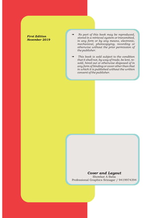 First Edition
November 2019
# No part of this book may be reproduced,
stored in a retrieval system or transmitted,
in any form or by any means, electronic,
mechanical, photocopying, recording or
otherwise without the prior permission of
the publisher.
# This book is sold subject to the condition
that it shall not, by way of trade, be lent, re-
sold, hired out or otherwise disposed of in
any form of binding or cover other than that
in which it is published without the written
consent of the publisher.
Cover and Layout
Showkat A Baba
Professional Graphics Srinagar / 9419974394
 